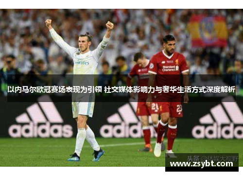 以内马尔欧冠赛场表现为引领 社交媒体影响力与奢华生活方式深度解析 以内马尔欧冠赛场表现为引领 社交媒体影响力与奢华生活方式深度解析