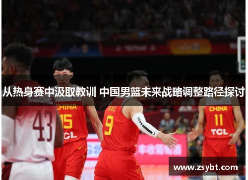从热身赛中汲取教训 中国男篮未来战略调整路径探讨 从热身赛中汲取教训 中国男篮未来战略调整路径探讨