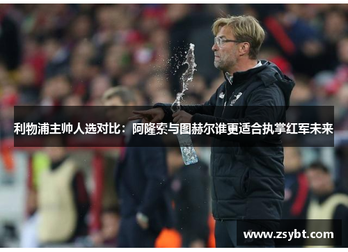 利物浦主帅人选对比：阿隆索与图赫尔谁更适合执掌红军未来