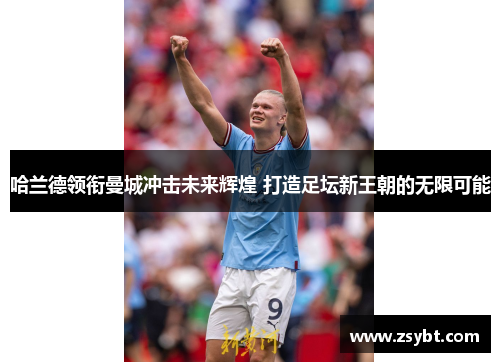 哈兰德领衔曼城冲击未来辉煌 打造足坛新王朝的无限可能