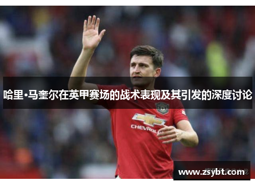 哈里·马奎尔在英甲赛场的战术表现及其引发的深度讨论 哈里·马奎尔在英甲赛场的战术表现及其引发的深度讨论