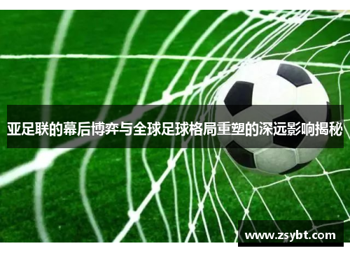 亚足联的幕后博弈与全球足球格局重塑的深远影响揭秘 亚足联的幕后博弈与全球足球格局重塑的深远影响揭秘