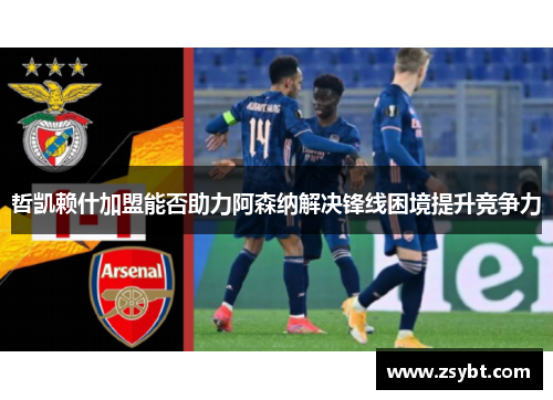哲凯赖什加盟能否助力阿森纳解决锋线困境提升竞争力 哲凯赖什加盟能否助力阿森纳解决锋线困境提升竞争力