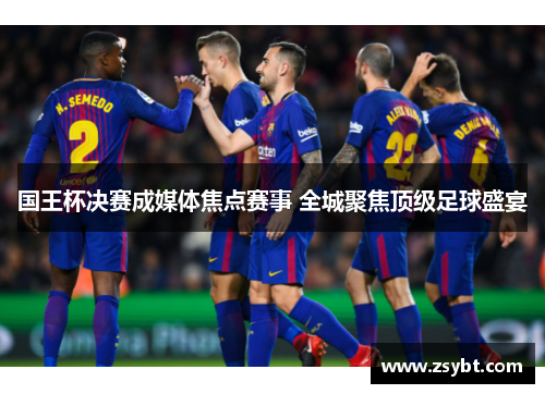 国王杯决赛成媒体焦点赛事 全城聚焦顶级足球盛宴