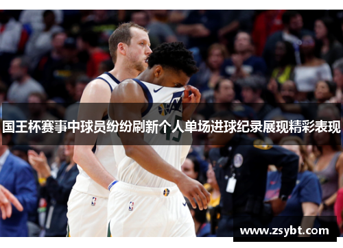 国王杯赛事中球员纷纷刷新个人单场进球纪录展现精彩表现 国王杯赛事中球员纷纷刷新个人单场进球纪录展现精彩表现