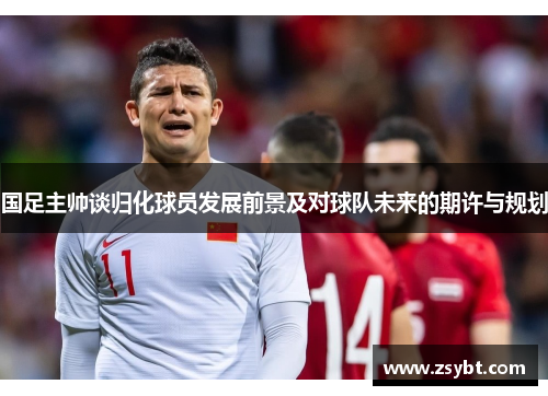 国足主帅谈归化球员发展前景及对球队未来的期许与规划