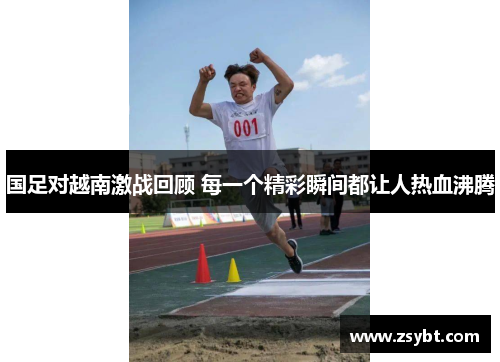 国足对越南激战回顾 每一个精彩瞬间都让人热血沸腾 国足对越南激战回顾 每一个精彩瞬间都让人热血沸腾