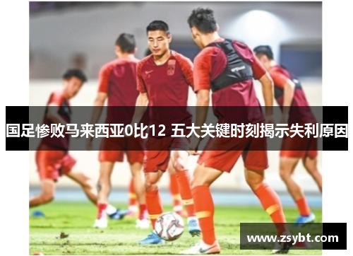 国足惨败马来西亚0比12 五大关键时刻揭示失利原因