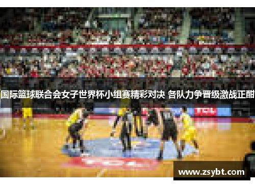 国际篮球联合会女子世界杯小组赛精彩对决 各队力争晋级激战正酣