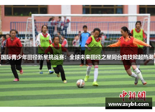 国际青少年田径新星挑战赛：全球未来田径之星同台竞技掀起热潮