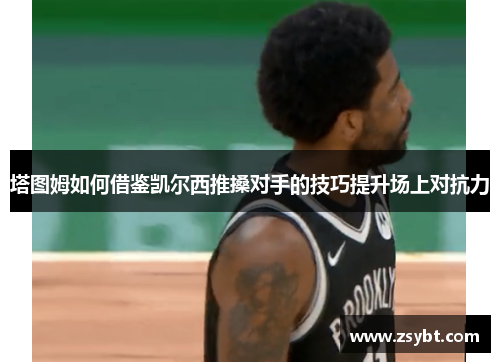 塔图姆如何借鉴凯尔西推搡对手的技巧提升场上对抗力