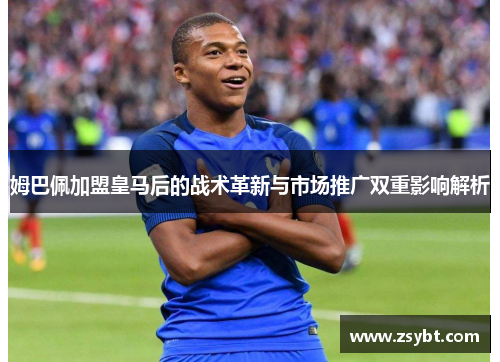 姆巴佩加盟皇马后的战术革新与市场推广双重影响解析