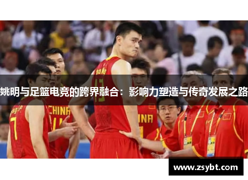 姚明与足篮电竞的跨界融合：影响力塑造与传奇发展之路