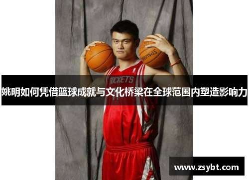 姚明如何凭借篮球成就与文化桥梁在全球范围内塑造影响力