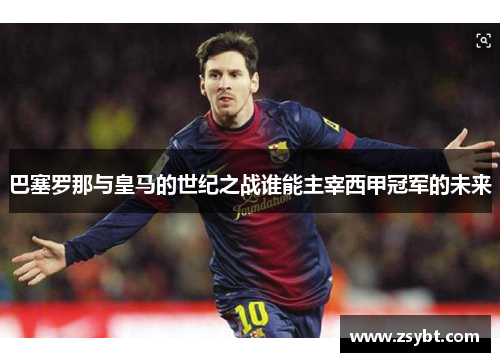 巴塞罗那与皇马的世纪之战谁能主宰西甲冠军的未来 巴塞罗那与皇马的世纪之战谁能主宰西甲冠军的未来
